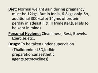 Diet: Normal weight gain during pregnancy
must be 12kgs. But in India, 6-8kgs only. So,
additional 300kcal & 14gms of protein
perday in atleast II & III trimester.(Beliefs to
be kept in mind).
Personal Hygiene: Cleanliness, Rest, Bowels,
Exercise,etc..
Drugs: To be taken under supervision
(Thalidomide,LSD,Iodide
preparation,anaesthetic
agents,tetracyclines)
 