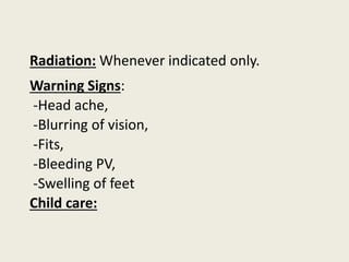 Radiation: Whenever indicated only.
Warning Signs:
-Head ache,
-Blurring of vision,
-Fits,
-Bleeding PV,
-Swelling of feet
Child care:
 