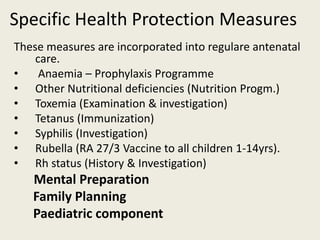 Specific Health Protection Measures
These measures are incorporated into regulare antenatal
care.
• Anaemia – Prophylaxis Programme
• Other Nutritional deficiencies (Nutrition Progm.)
• Toxemia (Examination & investigation)
• Tetanus (Immunization)
• Syphilis (Investigation)
• Rubella (RA 27/3 Vaccine to all children 1-14yrs).
• Rh status (History & Investigation)
Mental Preparation
Family Planning
Paediatric component
 