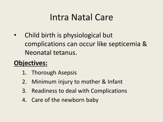 Intra Natal Care
• Child birth is physiological but
complications can occur like septicemia &
Neonatal tetanus.
Objectives:
1. Thorough Asepsis
2. Minimum injury to mother & Infant
3. Readiness to deal with Complications
4. Care of the newborn baby
 