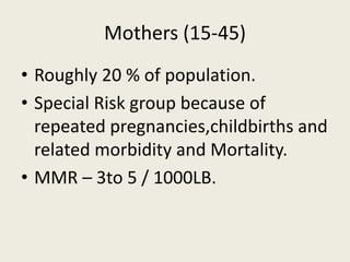 Mothers (15-45)
• Roughly 20 % of population.
• Special Risk group because of
repeated pregnancies,childbirths and
related morbidity and Mortality.
• MMR – 3to 5 / 1000LB.
 