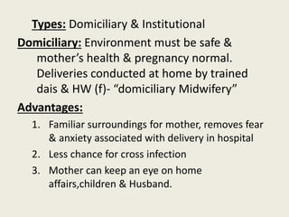 Types: Domiciliary & Institutional
Domiciliary: Environment must be safe &
mother’s health & pregnancy normal.
Deliveries conducted at home by trained
dais & HW (f)- “domiciliary Midwifery”
Advantages:
1. Familiar surroundings for mother, removes fear
& anxiety associated with delivery in hospital
2. Less chance for cross infection
3. Mother can keep an eye on home
affairs,children & Husband.
 