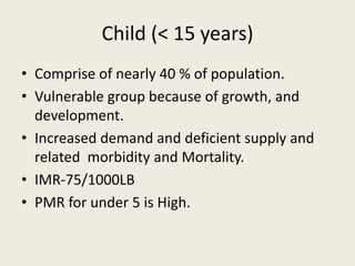 Child (< 15 years)
• Comprise of nearly 40 % of population.
• Vulnerable group because of growth, and
development.
• Increased demand and deficient supply and
related morbidity and Mortality.
• IMR-75/1000LB
• PMR for under 5 is High.
 