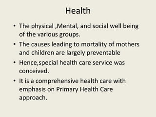 Health
• The physical ,Mental, and social well being
of the various groups.
• The causes leading to mortality of mothers
and children are largely preventable
• Hence,special health care service was
conceived.
• It is a comprehensive health care with
emphasis on Primary Health Care
approach.
 