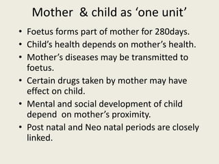 Mother & child as ‘one unit’
• Foetus forms part of mother for 280days.
• Child’s health depends on mother’s health.
• Mother’s diseases may be transmitted to
foetus.
• Certain drugs taken by mother may have
effect on child.
• Mental and social development of child
depend on mother’s proximity.
• Post natal and Neo natal periods are closely
linked.
 