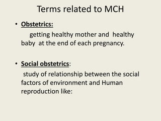 Terms related to MCH
• Obstetrics:
getting healthy mother and healthy
baby at the end of each pregnancy.
• Social obstetrics:
study of relationship between the social
factors of environment and Human
reproduction like:
 