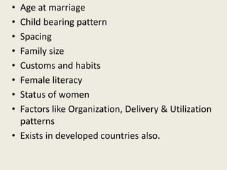 • Age at marriage
• Child bearing pattern
• Spacing
• Family size
• Customs and habits
• Female literacy
• Status of women
• Factors like Organization, Delivery & Utilization
patterns
• Exists in developed countries also.
 