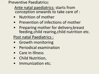 Preventive Paediatrics:
Ante natal paediatrics: starts from
conception onwards to take care of :
• Nutrition of mother
• Prevention of infections of mother
• Preparing mother for delivery,breast
feeding,child rearing,child nutrition etc.
Post natal Paediatrics :
• Growth monitoring
• Periodical examination
• Care in Illness
• Child Nutrition,
• Immunization etc.
 