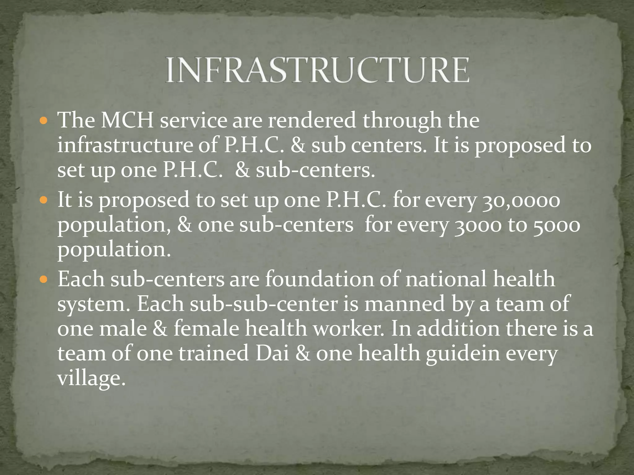  The MCH service are rendered through the
infrastructure of P.H.C. & sub centers. It is proposed to
set up one P.H.C. & sub-centers.
 It is proposed to set up one P.H.C. for every 30,0000
population, & one sub-centers for every 3000 to 5000
population.
 Each sub-centers are foundation of national health
system. Each sub-sub-center is manned by a team of
one male & female health worker. In addition there is a
team of one trained Dai & one health guidein every
village.
 