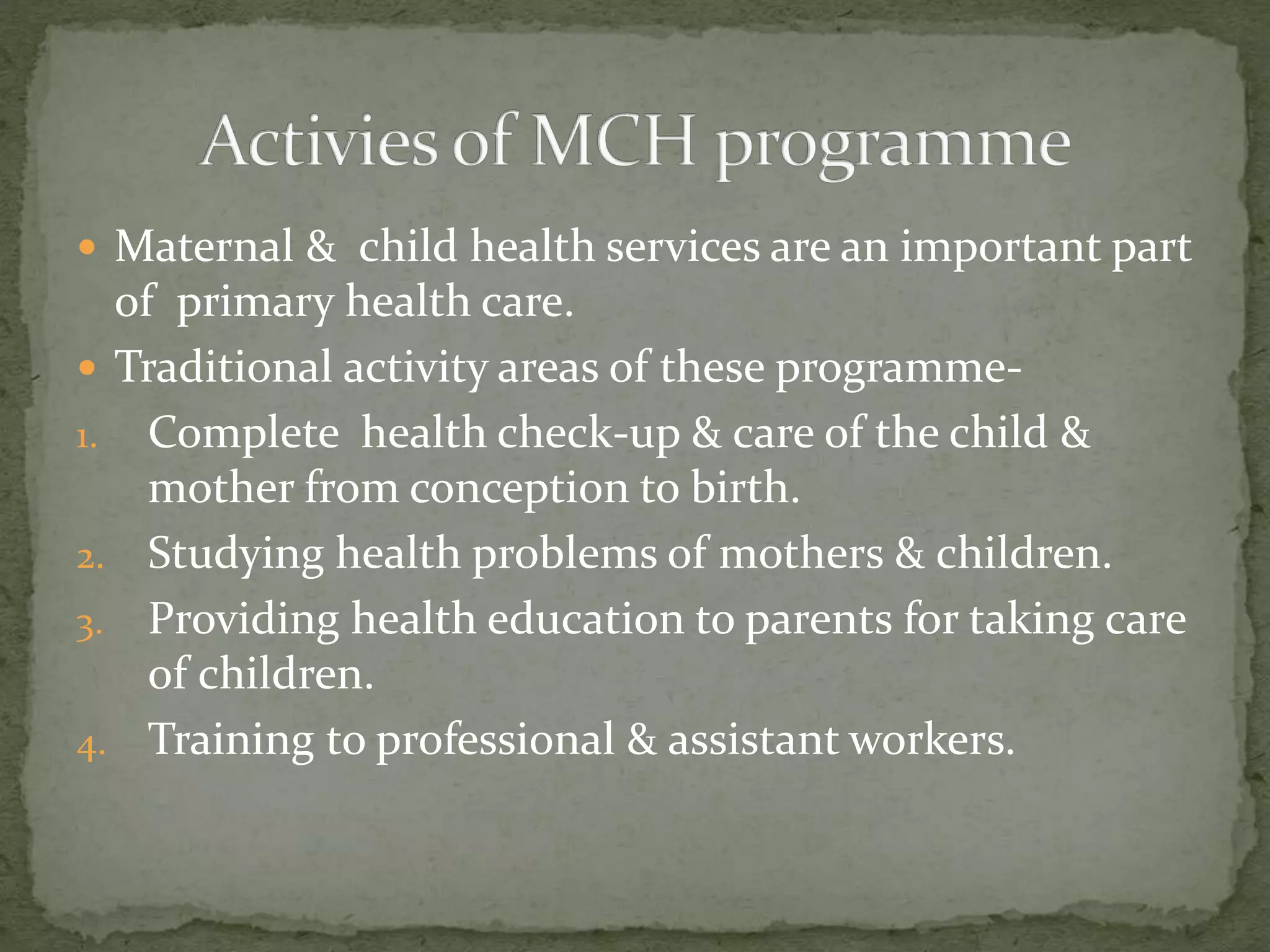  Maternal & child health services are an important part
of primary health care.
 Traditional activity areas of these programme-
1. Complete health check-up & care of the child &
mother from conception to birth.
2. Studying health problems of mothers & children.
3. Providing health education to parents for taking care
of children.
4. Training to professional & assistant workers.
 