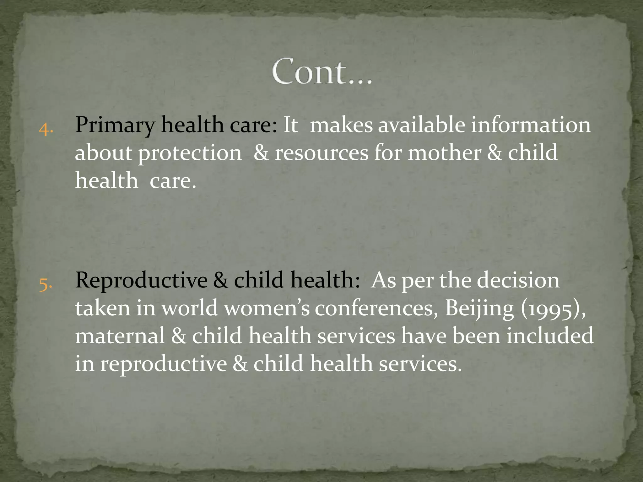 4. Primary health care: It makes available information
about protection & resources for mother & child
health care.
5. Reproductive & child health: As per the decision
taken in world women’s conferences, Beijing (1995),
maternal & child health services have been included
in reproductive & child health services.
 