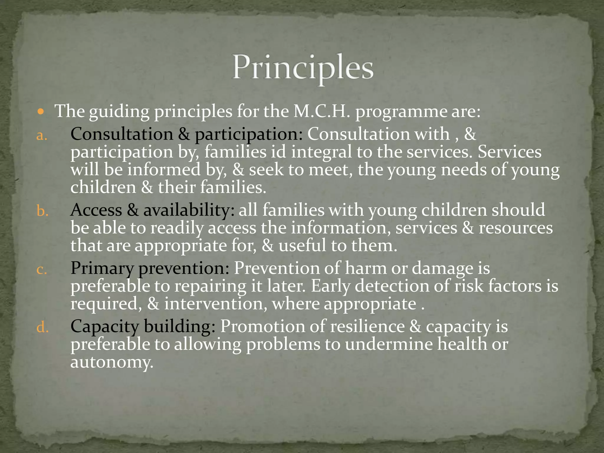  The guiding principles for the M.C.H. programme are:
a. Consultation & participation: Consultation with , &
participation by, families id integral to the services. Services
will be informed by, & seek to meet, the young needs of young
children & their families.
b. Access & availability: all families with young children should
be able to readily access the information, services & resources
that are appropriate for, & useful to them.
c. Primary prevention: Prevention of harm or damage is
preferable to repairing it later. Early detection of risk factors is
required, & intervention, where appropriate .
d. Capacity building: Promotion of resilience & capacity is
preferable to allowing problems to undermine health or
autonomy.
 