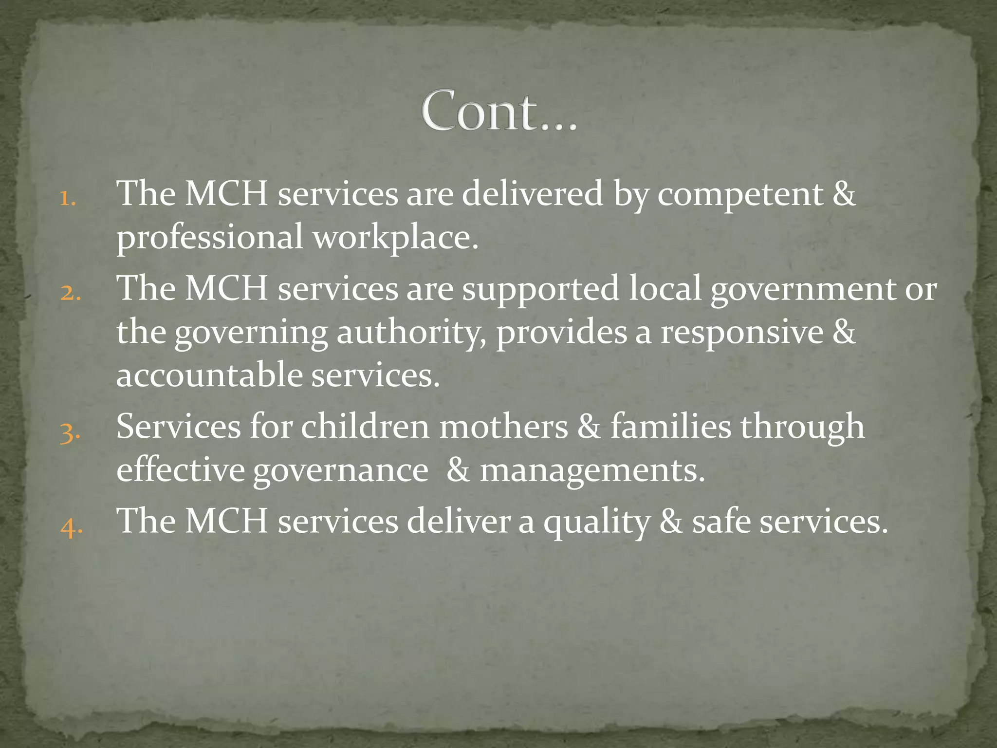 1. The MCH services are delivered by competent &
professional workplace.
2. The MCH services are supported local government or
the governing authority, provides a responsive &
accountable services.
3. Services for children mothers & families through
effective governance & managements.
4. The MCH services deliver a quality & safe services.
 