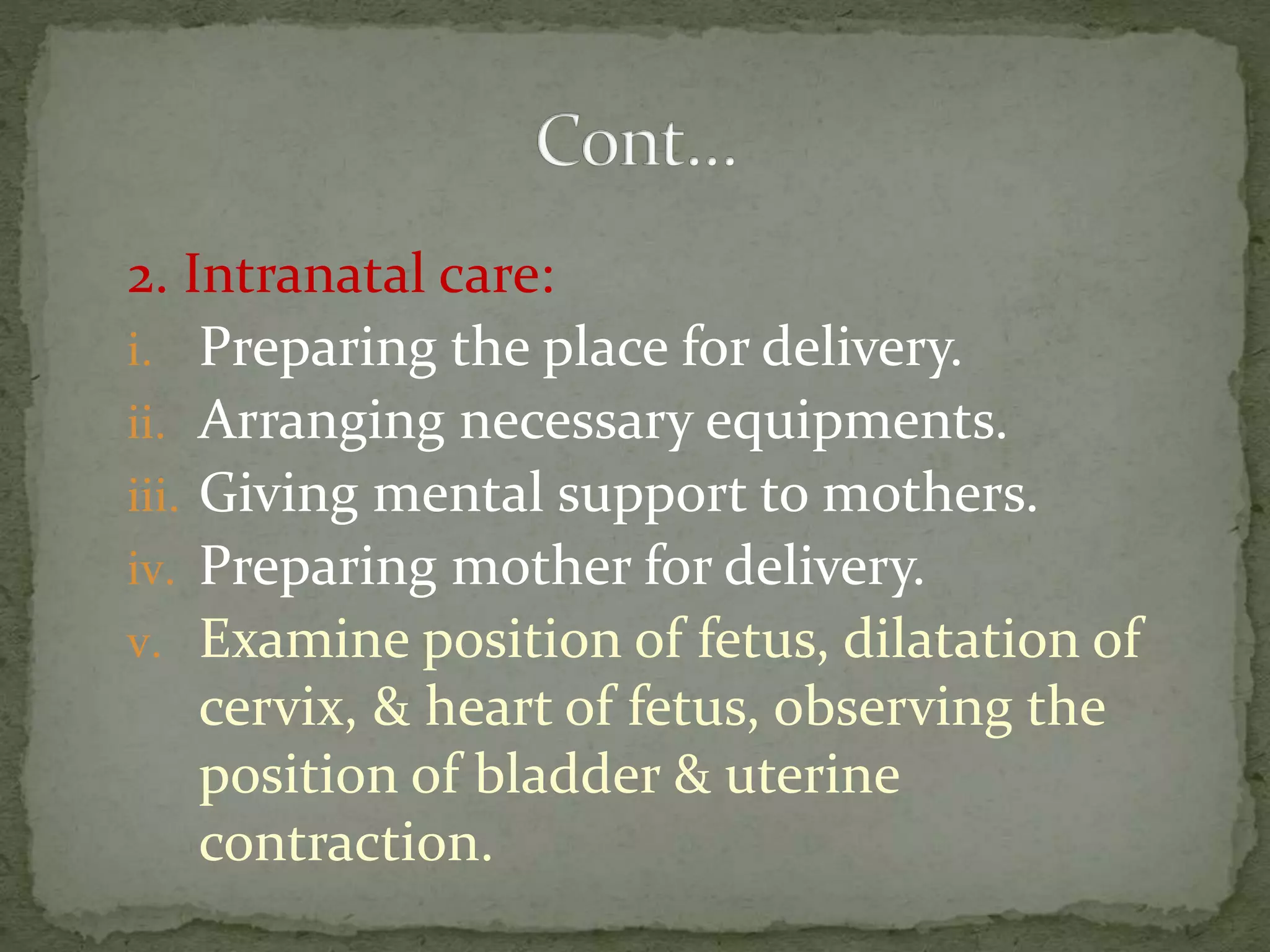 2. Intranatal care:
i. Preparing the place for delivery.
ii. Arranging necessary equipments.
iii. Giving mental support to mothers.
iv. Preparing mother for delivery.
v. Examine position of fetus, dilatation of
cervix, & heart of fetus, observing the
position of bladder & uterine
contraction.
 