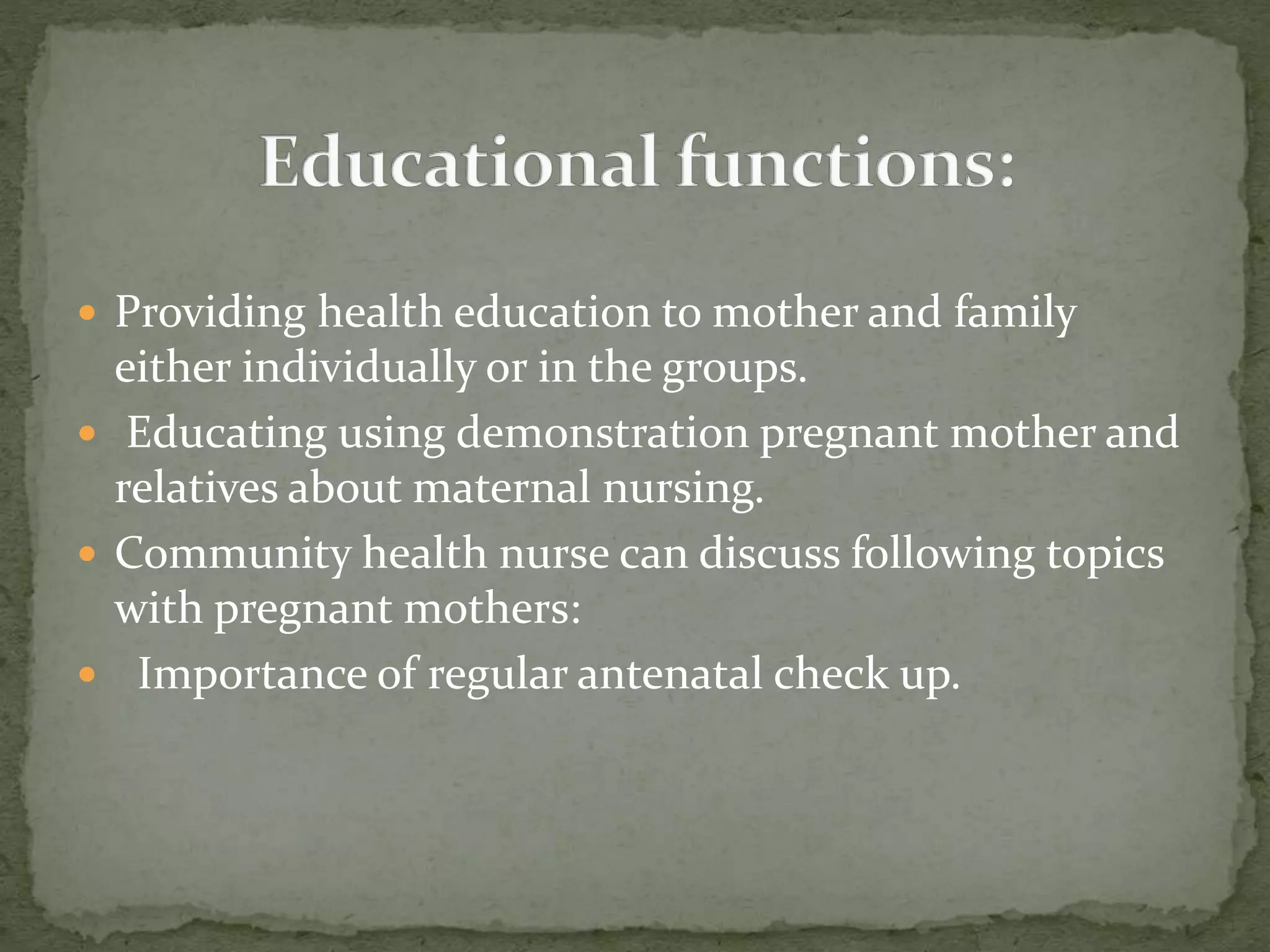  Providing health education to mother and family
either individually or in the groups.
 Educating using demonstration pregnant mother and
relatives about maternal nursing.
 Community health nurse can discuss following topics
with pregnant mothers:
 Importance of regular antenatal check up.
 
