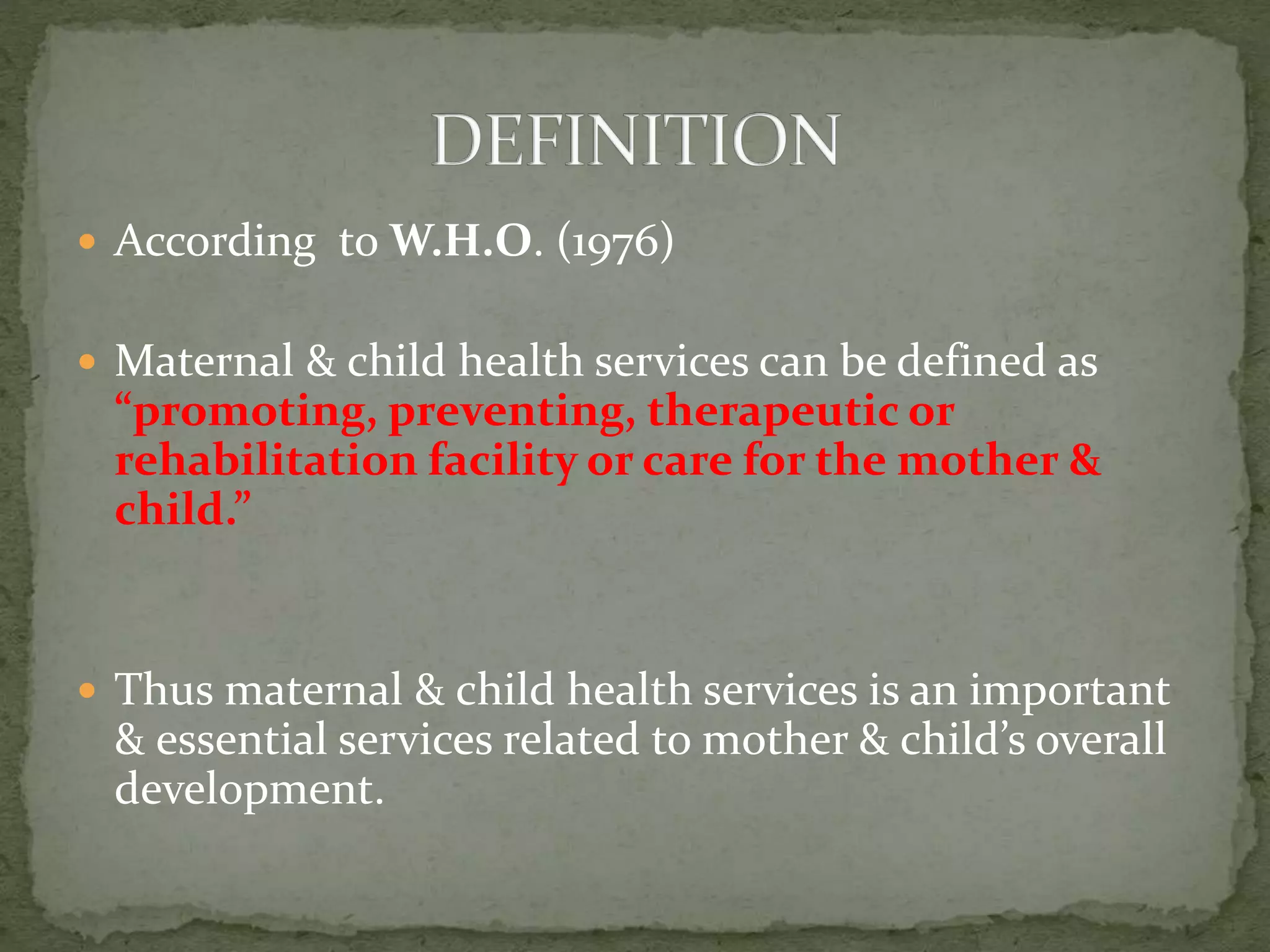  According to W.H.O. (1976)
 Maternal & child health services can be defined as
“promoting, preventing, therapeutic or
rehabilitation facility or care for the mother &
child.”
 Thus maternal & child health services is an important
& essential services related to mother & child’s overall
development.
 