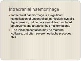 Intracranial haemorrhage
 Intracranial haemorrhage is a significant
complication of uncontrolled, particularly systolic
hypertension, but can also result from ruptured
aneurysms and arteriovenous malformations.
 The initial presentation may be maternal
collapse, but often severe headache precedes
this.
 