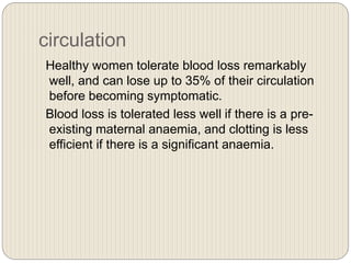 circulation
Healthy women tolerate blood loss remarkably
well, and can lose up to 35% of their circulation
before becoming symptomatic.
Blood loss is tolerated less well if there is a pre-
existing maternal anaemia, and clotting is less
efficient if there is a significant anaemia.
 
