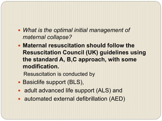  What is the optimal initial management of
maternal collapse?
 Maternal resuscitation should follow the
Resuscitation Council (UK) guidelines using
the standard A, B,C approach, with some
modification.
Resuscitation is conducted by
 Basiclife support (BLS),
 adult advanced life support (ALS) and
 automated external defibrillation (AED)
 