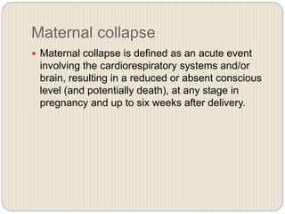 Maternal collapse
 Maternal collapse is defined as an acute event
involving the cardiorespiratory systems and/or
brain, resulting in a reduced or absent conscious
level (and potentially death), at any stage in
pregnancy and up to six weeks after delivery.
 