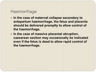 Haemorrhage
 In the case of maternal collapse secondary to
antepartum haemorrhage, the fetus and placenta
should be delivered promptly to allow control of
the haemorrhage.
 In the case of massive placental abruption,
caesarean section may occasionally be indicated
even if the fetus is dead to allow rapid control of
the haemorrhage.
 