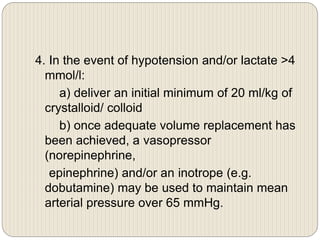 4. In the event of hypotension and/or lactate >4
mmol/l:
a) deliver an initial minimum of 20 ml/kg of
crystalloid/ colloid
b) once adequate volume replacement has
been achieved, a vasopressor
(norepinephrine,
epinephrine) and/or an inotrope (e.g.
dobutamine) may be used to maintain mean
arterial pressure over 65 mmHg.
 