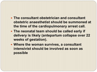  The consultant obstetrician and consultant
obstetric anaesthetist should be summoned at
the time of the cardiopulmonary arrest call.
 The neonatal team should be called early if
delivery is likely (antepartum collapse over 22
weeks of gestation).
 Where the woman survives, a consultant
intensivist should be involved as soon as
possible
 