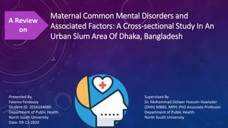 Maternal Common Mental Disorders and
Associated Factors: A Cross‐sectional Study In An
Urban Slum Area Of Dhaka, Bangladesh
A Review
on
Presented By,
Fatema Ferdousy
Student ID: 2016164680
Department of Public Health
North South University
Date: 09-12-2020
Supervised By
Dr. Mohammad Delwer Hossain Hawlader
(DHH) MBBS, MPH, PhD Associate Professor
Department of Public Health
North South University
 