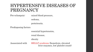 HYPERTENSIVE DISEASES OF
PREGNANCY
Pre-eclampsia: raised blood pressure,
oedema,
proteinuria.
Predisposing factors
essential hypertension,
renal disease,
obesity
Asssociated with HELLP syndrome (hemolysis, elevated
liver enzymes, low platelet count)
 
