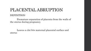 PLACENTAL ABRUPTION
DEFINITION:
Premature separation of placenta from the walls of
the uterus during pregnancy.
Leaves a clot b/w maternal placental surface and
uterus
 