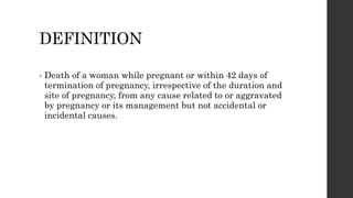 DEFINITION
• Death of a woman while pregnant or within 42 days of
termination of pregnancy, irrespective of the duration and
site of pregnancy, from any cause related to or aggravated
by pregnancy or its management but not accidental or
incidental causes.
 
