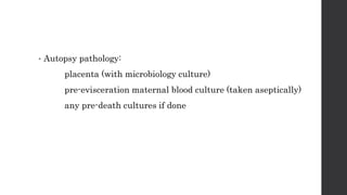 • Autopsy pathology:
placenta (with microbiology culture)
pre-evisceration maternal blood culture (taken aseptically)
any pre-death cultures if done
 