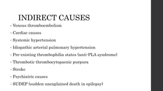 INDIRECT CAUSES
• Venous thromboembolism
• Cardiac causes
• Systemic hypertension
• Idiopathic arterial pulmonary hypertension
• Pre-existing thrombophilia states (anti-PLA syndrome)
• Thrombotic thrombocytopaenic purpura
• Stroke
• Psychiatric causes
• SUDEP (sudden unexplained death in epilepsy)
 