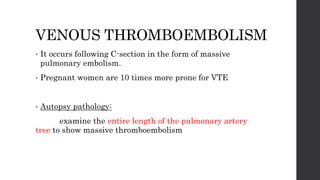 VENOUS THROMBOEMBOLISM
• It occurs following C-section in the form of massive
pulmonary embolism.
• Pregnant women are 10 times more prone for VTE
• Autopsy pathology:
examine the entire length of the pulmonary artery
tree to show massive thromboembolism
 