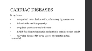 CARDIAC DISEASES
It includes
• congenital heart lesion with pulmonary hypertension
• inheritable cardiomyopathy
• acquired cardiac muscle disease
• SADS (sudden unexpected arrhythmic cardiac death synd)
• valvular disease (IV drug users, rheumatic mitral
stenosis)
 