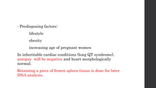 • Predisposing factors:
lifestyle
obesity
increasing age of pregnant women
In inheritable cardiac conditions (long QT syndrome),
autopsy will be negative and heart morphologically
normal.
Retaining a piece of frozen spleen tissue is done for later
DNA analysis.
 