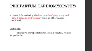 PERIPARTUM CARDIOMYOPATHY:
• Heart failure during the last month of pregnancy and
upto 5 months post-delivery with all other causes
excluded.
Aetiology:
oxidative pro-apoptotic stress on myocytes, related
to prolactin.
 