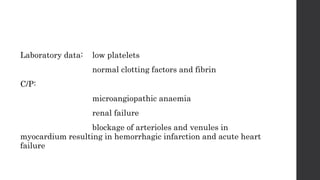 Laboratory data: low platelets
normal clotting factors and fibrin
C/P:
microangiopathic anaemia
renal failure
blockage of arterioles and venules in
myocardium resulting in hemorrhagic infarction and acute heart
failure
 