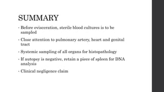 SUMMARY
• Before evisceration, sterile blood cultures is to be
sampled
• Close attention to pulmonary artery, heart and genital
tract
• Systemic sampling of all organs for histopathology
• If autopsy is negative, retain a piece of spleen for DNA
analysis
• Clinical negligence claim
 