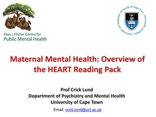 Maternal Mental Health: Overview of
the HEART Reading Pack
Prof Crick Lund
Department of Psychiatry and Mental Health
University of Cape Town
Email: crick.lund@uct.ac.za
 