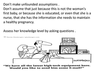 Don't make unfounded assumptions .
Don't assume that just because this is not the woman's
first baby, or because she is educated, or even that she is a
nurse, that she has the information she needs to maintain
a healthy pregnancy.
Assess her knowledge level by asking questions .
 