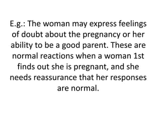 E.g.: The woman may express feelings
of doubt about the pregnancy or her
ability to be a good parent. These are
normal reactions when a woman 1st
finds out she is pregnant, and she
needs reassurance that her responses
are normal.
 