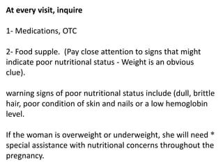 At every visit, inquire
1- Medications, OTC
2- Food supple. (Pay close attention to signs that might
indicate poor nutritional status - Weight is an obvious
clue).
warning signs of poor nutritional status include (dull, brittle
hair, poor condition of skin and nails or a low hemoglobin
level.
*If the woman is overweight or underweight, she will need
special assistance with nutritional concerns throughout the
pregnancy.
 
