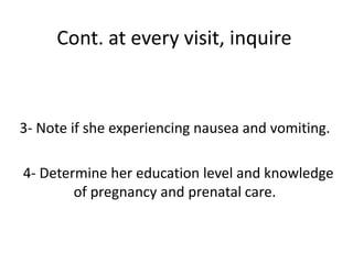 Cont. at every visit, inquire
3- Note if she experiencing nausea and vomiting.
4- Determine her education level and knowledge
of pregnancy and prenatal care.
 