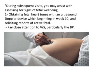 *During subsequent visits, you may assist with
assessing for signs of fetal wellbeing.
1- Obtaining fetal heart tones with an ultrasound
Doppler device which beginning in week 10, and
soliciting reports of active fetal.
- Pay close attention to V/S, particularly the BP.
 