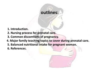 outlines:
1. Introduction.
2. Nursing process for prenatal care.
3. Common discomforts of pregnancy.
4. Major family teaching topics to cover during prenatal care.
5. Balanced nutritional intake for pregnant woman.
6. References.
 