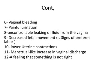 Cont,
6- Vaginal bleeding
7- Painful urination
8-uncontrollable leaking of fluid from the vagina
9- Decreased fetal movement (is Signs of preterm
labor )
10- lower Uterine contractions
11- Menstrual-like Increase in vaginal discharge
12-A feeling that something is not right
 