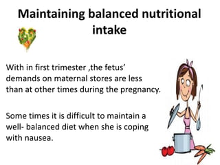 Maintaining balanced nutritional
intake
With in first trimester ,the fetus’
demands on maternal stores are less
than at other times during the pregnancy.
Some times it is difficult to maintain a
well- balanced diet when she is coping
with nausea.
 