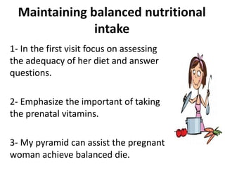 Maintaining balanced nutritional
intake
1- In the first visit focus on assessing
the adequacy of her diet and answer
questions.
2- Emphasize the important of taking
the prenatal vitamins.
3- My pyramid can assist the pregnant
woman achieve balanced die.
 