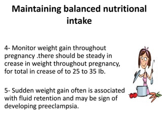 Maintaining balanced nutritional
intake
4- Monitor weight gain throughout
pregnancy .there should be steady in
crease in weight throughout pregnancy,
for total in crease of to 25 to 35 Ib.
5- Sudden weight gain often is associated
with fluid retention and may be sign of
developing preeclampsia.
 
